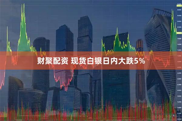 财聚配资 现货白银日内大跌5%