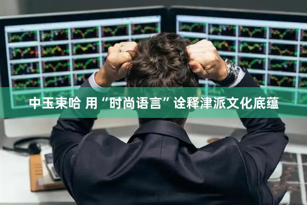 中玉束哈 用“时尚语言”诠释津派文化底蕴